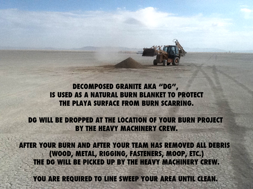 A front-loader tractor sits on the cracked desert floor of the Black Rock Desert, releasing a small mound of decomposed granite (DG) that creates a dust cloud. The text on the image explains that decomposed granite is used at Burning Man as a natural burn blanket to protect the playa surface from burn scarring. It reads:
“DECOMPOSED GRANITE AKA ‘DG’, IS USED AS A NATURAL BURN BLANKET TO PROTECT THE PLAYA SURFACE FROM BURN SCARRING. DG WILL BE DROPPED AT THE LOCATION OF YOUR BURN PROJECT BY THE HEAVY MACHINERY CREW. AFTER YOUR BURN AND AFTER YOUR TEAM HAS REMOVED ALL DEBRIS (WOOD, METAL, RIGGING, FASTENERS, MOOP, ETC.), THE DG WILL BE PICKED UP BY THE HEAVY MACHINERY CREW. YOU ARE REQUIRED TO LINE SWEEP YOUR AREA UNTIL CLEAN.”